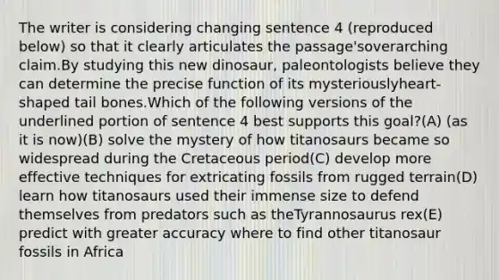 The writer is considering changing sentence 4 (reproduced below) so that it clearly articulates the passage'soverarching claim.By studying this new dinosaur, paleontologists believe they can determine the precise function of its mysteriouslyheart-shaped tail bones.Which of the following versions of the underlined portion of sentence 4 best supports this goal?(A) (as it is now)(B) solve the mystery of how titanosaurs became so widespread during the Cretaceous period(C) develop more effective techniques for extricating fossils from rugged terrain(D) learn how titanosaurs used their immense size to defend themselves from predators such as theTyrannosaurus rex(E) predict with greater accuracy where to find other titanosaur fossils in Africa