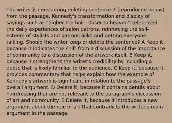 The writer is considering deleting sentence 7 (reproduced below) from the passage. Kennedy's transformation and display of sayings such as "higher the hair, closer to heaven" celebrated the daily experiences of salon patrons, reinforcing the self-esteem of stylists and patrons alike and getting everyone talking. Should the writer keep or delete the sentence? A Keep it, because it indicates the shift from a discussion of the importance of community to a discussion of the artwork itself. B Keep it, because it strengthens the writer's credibility by including a quote that is likely familiar to the audience. C Keep it, because it provides commentary that helps explain how the example of Kennedy's artwork is significant in relation to the passage's overall argument. D Delete it, because it contains details about hairdressing that are not relevant to the paragraph's discussion of art and community. E Delete it, because it introduces a new argument about the role of art that contradicts the writer's main argument in the passage.