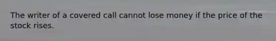 The writer of a covered call cannot lose money if the price of the stock rises.