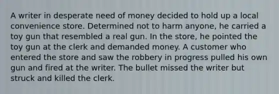 A writer in desperate need of money decided to hold up a local convenience store. Determined not to harm anyone, he carried a toy gun that resembled a real gun. In the store, he pointed the toy gun at the clerk and demanded money. A customer who entered the store and saw the robbery in progress pulled his own gun and fired at the writer. The bullet missed the writer but struck and killed the clerk.