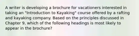 A writer is developing a brochure for vacationers interested in taking an "Introduction to Kayaking" course offered by a rafting and kayaking company. Based on the principles discussed in Chapter 9, which of the following headings is most likely to appear in the brochure?