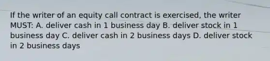 If the writer of an equity call contract is exercised, the writer MUST: A. deliver cash in 1 business day B. deliver stock in 1 business day C. deliver cash in 2 business days D. deliver stock in 2 business days