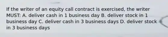 If the writer of an equity call contract is exercised, the writer MUST: A. deliver cash in 1 business day B. deliver stock in 1 business day C. deliver cash in 3 business days D. deliver stock in 3 business days