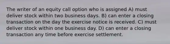 The writer of an equity call option who is assigned A) must deliver stock within two business days. B) can enter a closing transaction on the day the exercise notice is received. C) must deliver stock within one business day. D) can enter a closing transaction any time before exercise settlement.