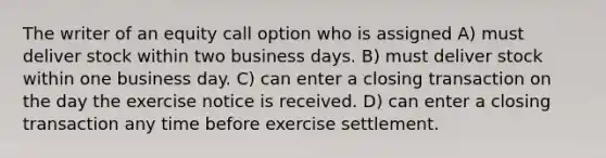 The writer of an equity call option who is assigned A) must deliver stock within two business days. B) must deliver stock within one business day. C) can enter a closing transaction on the day the exercise notice is received. D) can enter a closing transaction any time before exercise settlement.