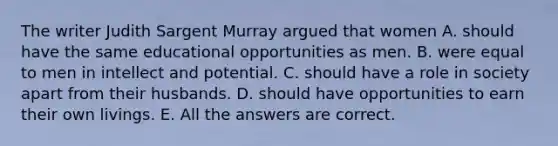 The writer Judith Sargent Murray argued that women A. should have the same educational opportunities as men. B. were equal to men in intellect and potential. C. should have a role in society apart from their husbands. D. should have opportunities to earn their own livings. E. All the answers are correct.