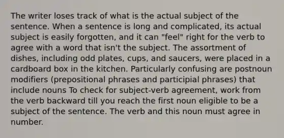 The writer loses track of what is the actual subject of the sentence. When a sentence is long and complicated, its actual subject is easily forgotten, and it can "feel" right for the verb to agree with a word that isn't the subject. The assortment of dishes, including odd plates, cups, and saucers, were placed in a cardboard box in the kitchen. Particularly confusing are postnoun modifiers (<a href='https://www.questionai.com/knowledge/k2Mf7T694d-prepositional-phrases' class='anchor-knowledge'>prepositional phrases</a> and participial phrases) that include nouns To check for subject-verb agreement, work from the verb backward till you reach the first noun eligible to be a subject of the sentence. The verb and this noun must agree in number.