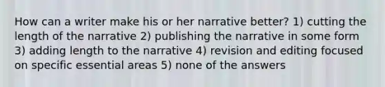 How can a writer make his or her narrative better? 1) cutting the length of the narrative 2) publishing the narrative in some form 3) adding length to the narrative 4) revision and editing focused on specific essential areas 5) none of the answers