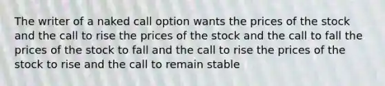 The writer of a naked call option wants the prices of the stock and the call to rise the prices of the stock and the call to fall the prices of the stock to fall and the call to rise the prices of the stock to rise and the call to remain stable