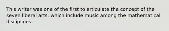 This writer was one of the first to articulate the concept of the seven liberal arts, which include music among the mathematical disciplines.