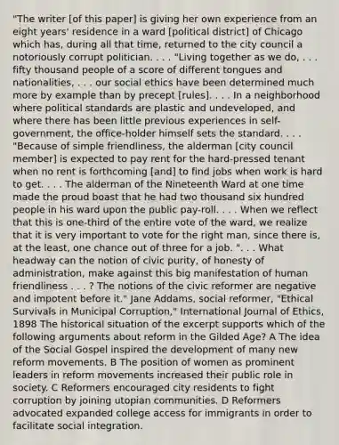 "The writer [of this paper] is giving her own experience from an eight years' residence in a ward [political district] of Chicago which has, during all that time, returned to the city council a notoriously corrupt politician. . . . "Living together as we do, . . . fifty thousand people of a score of different tongues and nationalities, . . . our social ethics have been determined much more by example than by precept [rules]. . . . In a neighborhood where political standards are plastic and undeveloped, and where there has been little previous experiences in self-government, the office-holder himself sets the standard. . . . "Because of simple friendliness, the alderman [city council member] is expected to pay rent for the hard-pressed tenant when no rent is forthcoming [and] to find jobs when work is hard to get. . . . The alderman of the Nineteenth Ward at one time made the proud boast that he had two thousand six hundred people in his ward upon the public pay-roll. . . . When we reflect that this is one-third of the entire vote of the ward, we realize that it is very important to vote for the right man, since there is, at the least, one chance out of three for a job. ". . . What headway can the notion of civic purity, of honesty of administration, make against this big manifestation of human friendliness . . . ? The notions of the civic reformer are negative and impotent before it." Jane Addams, social reformer, "Ethical Survivals in Municipal Corruption," International Journal of Ethics, 1898 The historical situation of the excerpt supports which of the following arguments about reform in the Gilded Age? A The idea of the Social Gospel inspired the development of many new reform movements. B The position of women as prominent leaders in reform movements increased their public role in society. C Reformers encouraged city residents to fight corruption by joining utopian communities. D Reformers advocated expanded college access for immigrants in order to facilitate social integration.