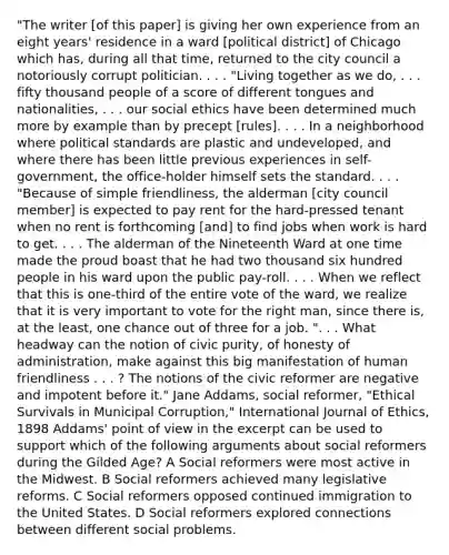 "The writer [of this paper] is giving her own experience from an eight years' residence in a ward [political district] of Chicago which has, during all that time, returned to the city council a notoriously corrupt politician. . . . "Living together as we do, . . . fifty thousand people of a score of different tongues and nationalities, . . . our social ethics have been determined much more by example than by precept [rules]. . . . In a neighborhood where political standards are plastic and undeveloped, and where there has been little previous experiences in self-government, the office-holder himself sets the standard. . . . "Because of simple friendliness, the alderman [city council member] is expected to pay rent for the hard-pressed tenant when no rent is forthcoming [and] to find jobs when work is hard to get. . . . The alderman of the Nineteenth Ward at one time made the proud boast that he had two thousand six hundred people in his ward upon the public pay-roll. . . . When we reflect that this is one-third of the entire vote of the ward, we realize that it is very important to vote for the right man, since there is, at the least, one chance out of three for a job. ". . . What headway can the notion of civic purity, of honesty of administration, make against this big manifestation of human friendliness . . . ? The notions of the civic reformer are negative and impotent before it." Jane Addams, social reformer, "Ethical Survivals in Municipal Corruption," International Journal of Ethics, 1898 Addams' point of view in the excerpt can be used to support which of the following arguments about social reformers during the Gilded Age? A Social reformers were most active in the Midwest. B Social reformers achieved many legislative reforms. C Social reformers opposed continued immigration to the United States. D Social reformers explored connections between different social problems.