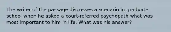 The writer of the passage discusses a scenario in graduate school when he asked a court-referred psychopath what was most important to him in life. What was his answer?