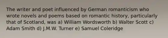 The writer and poet influenced by German romanticism who wrote novels and poems based on romantic history, particularly that of Scotland, was a) William Wordsworth b) Walter Scott c) Adam Smith d) J.M.W. Turner e) Samuel Coleridge