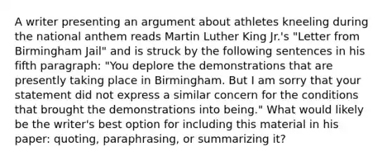 A writer presenting an argument about athletes kneeling during the national anthem reads Martin Luther King Jr.'s "Letter from Birmingham Jail" and is struck by the following sentences in his fifth paragraph: "You deplore the demonstrations that are presently taking place in Birmingham. But I am sorry that your statement did not express a similar concern for the conditions that brought the demonstrations into being." What would likely be the writer's best option for including this material in his paper: quoting, paraphrasing, or summarizing it?