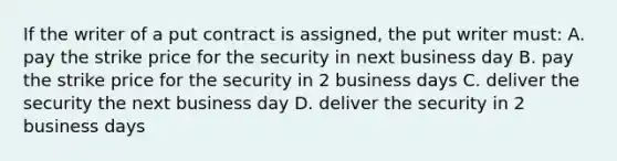 If the writer of a put contract is assigned, the put writer must: A. pay the strike price for the security in next business day B. pay the strike price for the security in 2 business days C. deliver the security the next business day D. deliver the security in 2 business days