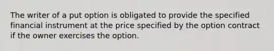 The writer of a put option is obligated to provide the specified financial instrument at the price specified by the option contract if the owner exercises the option.