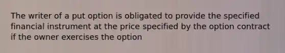 The writer of a put option is obligated to provide the specified financial instrument at the price specified by the option contract if the owner exercises the option