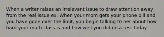 When a writer raises an irrelevant issue to draw attention away from the real issue ex: When your mom gets your phone bill and you have gone over the limit, you begin talking to her about how hard your math class is and how well you did on a test today.