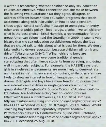 A writer is researching whether abstinence-only sex education courses are effective. What connection can she make between the following two quotations? Do they agree, disagree, or address different issues? "Sex education programs that teach abstinence along with instruction on how to use a condom, critics argue, send a confusing message to teenagers. 'In every other area of public policy—food, drugs, alcohol—we tell children what is the best choice,' Kristi Hamrick, a representative for the group American Values, told the Guardian in 2009. 'It seems very bizarre that the sex education establishment rejects the idea that we should talk to kids about what is best for them. We don't take vodka to drivers education because children will drink and drive'" ("Abstinence-Only"). "[W]hen girls and boys are separated, teachers can overcome traditional gender stereotyping that often keeps students from pursuing, and doing well in, particular subjects. For example, the NASSPE says that girls in single-sex environments are more likely to demonstrate an interest in math, science and computers, while boys are more likely to show an interest in foreign languages, music, art and drama. 'Both girls and boys have more freedom to pursue their own interests and abilities in single-gender classrooms,' the group states" ("Single-Sex"). Source Citations:"Abstinence-Only Education: Are Abstinence-Only Sex Education Courses Effective?" Issues & Controversies, 14 Apr. 2014. Infobase, http://icof.infobaselearning.com.cscc.ohionet.org/recordurl.aspx?ID=14177. Accessed 25 Aug. 2018."Single-Sex Education: Would Teaching Boys and Girls Separately Improve Academic Performance?" Issues & Controversies, 6 June 2008. Infobase, http://icof.infobaselearning.com.cscc.ohionet.org/recordurl.aspx?ID=2001. Accessed 25 Aug. 2018.