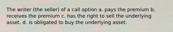 The writer (the seller) of a call option a. pays the premium b. receives the premium c. has the right to sell the underlying asset. d. is obligated to buy the underlying asset.