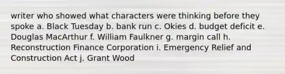 writer who showed what characters were thinking before they spoke a. Black Tuesday b. bank run c. Okies d. budget deficit e. Douglas MacArthur f. William Faulkner g. margin call h. Reconstruction Finance Corporation i. Emergency Relief and Construction Act j. Grant Wood