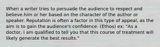 When a writer tries to persuade the audience to respect and believe him or her based on the character of the author or speaker. Reputation is often a factor in this type of appeal, as the aim is to gain the audience's confidence. (Ethos) ex: "As a doctor, I am qualified to tell you that this course of treatment will likely generate the best results."