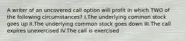 A writer of an uncovered call option will profit in which TWO of the following circumstances? I.The underlying common stock goes up II.The underlying common stock goes down III.The call expires unexercised IV.The call is exercised