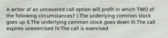 A writer of an uncovered call option will profit in which TWO of the following circumstances? I.The underlying common stock goes up II.The underlying common stock goes down III.The call expires unexercised IV.The call is exercised