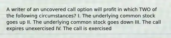 A writer of an uncovered call option will profit in which TWO of the following circumstances? I. The underlying common stock goes up II. The underlying common stock goes down III. The call expires unexercised IV. The call is exercised