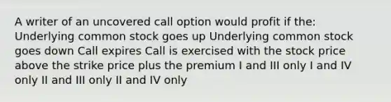 A writer of an uncovered call option would profit if the: Underlying common stock goes up Underlying common stock goes down Call expires Call is exercised with the stock price above the strike price plus the premium I and III only I and IV only II and III only II and IV only