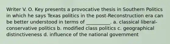 Writer V. O. Key presents a provocative thesis in Southern Politics in which he says Texas politics in the post-Reconstruction era can be better understood in terms of __________. a. classical liberal-conservative politics b. modified class politics c. geographical distinctiveness d. influence of the national government