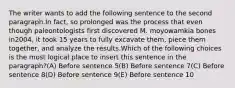 The writer wants to add the following sentence to the second paragraph.In fact, so prolonged was the process that even though paleontologists first discovered M. moyowamkia bones in2004, it took 15 years to fully excavate them, piece them together, and analyze the results.Which of the following choices is the most logical place to insert this sentence in the paragraph?(A) Before sentence 5(B) Before sentence 7(C) Before sentence 8(D) Before sentence 9(E) Before sentence 10