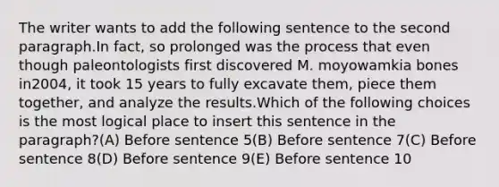 The writer wants to add the following sentence to the second paragraph.In fact, so prolonged was the process that even though paleontologists first discovered M. moyowamkia bones in2004, it took 15 years to fully excavate them, piece them together, and analyze the results.Which of the following choices is the most logical place to insert this sentence in the paragraph?(A) Before sentence 5(B) Before sentence 7(C) Before sentence 8(D) Before sentence 9(E) Before sentence 10