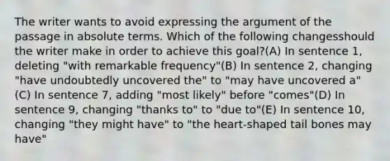 The writer wants to avoid expressing the argument of the passage in absolute terms. Which of the following changesshould the writer make in order to achieve this goal?(A) In sentence 1, deleting "with remarkable frequency"(B) In sentence 2, changing "have undoubtedly uncovered the" to "may have uncovered a"(C) In sentence 7, adding "most likely" before "comes"(D) In sentence 9, changing "thanks to" to "due to"(E) In sentence 10, changing "they might have" to "the heart-shaped tail bones may have"