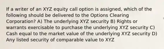 If a writer of an XYZ equity call option is assigned, which of the following should be delivered to the Options Clearing Corporation? A) The underlying XYZ security B) Rights or warrants exercisable to purchase the underlying XYZ security C) Cash equal to the market value of the underlying XYZ security D) Any listed security of comparable value to XYZ