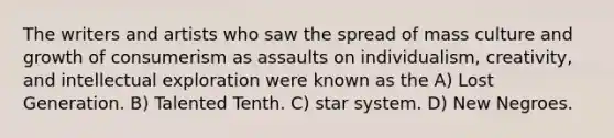 The writers and artists who saw the spread of mass culture and growth of consumerism as assaults on individualism, creativity, and intellectual exploration were known as the A) Lost Generation. B) Talented Tenth. C) star system. D) New Negroes.