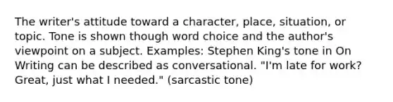 The writer's attitude toward a character, place, situation, or topic. Tone is shown though word choice and the author's viewpoint on a subject. Examples: Stephen King's tone in On Writing can be described as conversational. "I'm late for work? Great, just what I needed." (sarcastic tone)