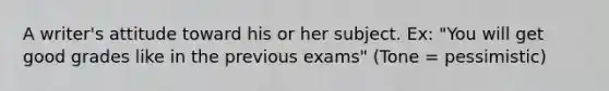 A writer's attitude toward his or her subject. Ex: "You will get good grades like in the previous exams" (Tone = pessimistic)