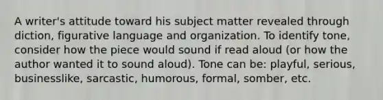 A writer's attitude toward his subject matter revealed through diction, figurative language and organization. To identify tone, consider how the piece would sound if read aloud (or how the author wanted it to sound aloud). Tone can be: playful, serious, businesslike, sarcastic, humorous, formal, somber, etc.