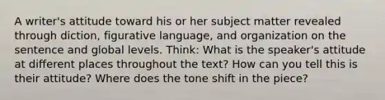 A writer's attitude toward his or her subject matter revealed through diction, figurative language, and organization on the sentence and global levels. Think: What is the speaker's attitude at different places throughout the text? How can you tell this is their attitude? Where does the tone shift in the piece?