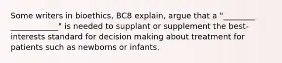 Some writers in bioethics, BC8 explain, argue that a "________ ____________" is needed to supplant or supplement the best-interests standard for decision making about treatment for patients such as newborns or infants.