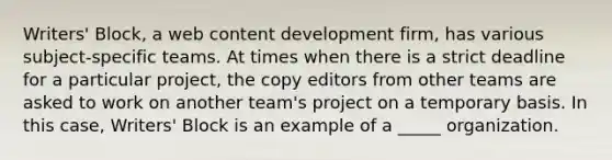 Writers' Block, a web content development firm, has various subject-specific teams. At times when there is a strict deadline for a particular project, the copy editors from other teams are asked to work on another team's project on a temporary basis. In this case, Writers' Block is an example of a _____ organization.