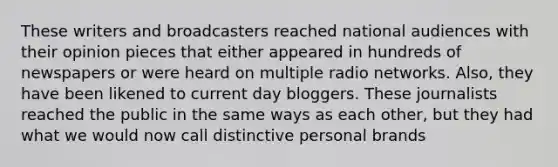 These writers and broadcasters reached national audiences with their opinion pieces that either appeared in hundreds of newspapers or were heard on multiple radio networks. Also, they have been likened to current day bloggers. These journalists reached the public in the same ways as each other, but they had what we would now call distinctive personal brands