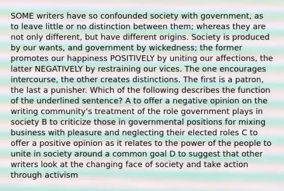 SOME writers have so confounded society with government, as to leave little or no distinction between them; whereas they are not only different, but have different origins. Society is produced by our wants, and government by wickedness; the former promotes our happiness POSITIVELY by uniting our affections, the latter NEGATIVELY by restraining our vices. The one encourages intercourse, the other creates distinctions. The first is a patron, the last a punisher. Which of the following describes the function of the underlined sentence? A to offer a negative opinion on the writing community's treatment of the role government plays in society B to criticize those in governmental positions for mixing business with pleasure and neglecting their elected roles C to offer a positive opinion as it relates to the power of the people to unite in society around a common goal D to suggest that other writers look at the changing face of society and take action through activism