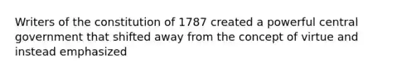 Writers of the constitution of 1787 created a powerful central government that shifted away from the concept of virtue and instead emphasized