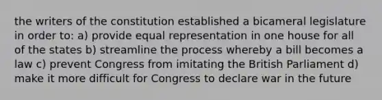 the writers of the constitution established a bicameral legislature in order to: a) provide equal representation in one house for all of the states b) streamline the process whereby a bill becomes a law c) prevent Congress from imitating the British Parliament d) make it more difficult for Congress to declare war in the future