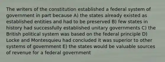 The writers of the constitution established a federal system of government in part because A) the states already existed as established entities and had to be preserved B) few states in history had successfully established unitary governments C) the British political system was based on the federal principle D) Locke and Montesquieu had concluded it was superior to other systems of government E) the states would be valuable sources of revenue for a federal government