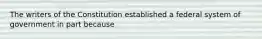 The writers of the Constitution established a federal system of government in part because