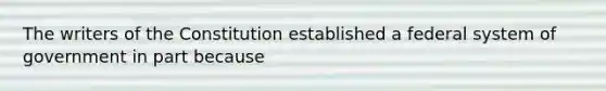 The writers of the Constitution established a federal system of government in part because